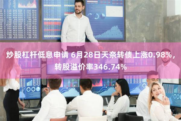 炒股杠杆低息申请 6月28日天奈转债上涨0.98%，转股溢价率346.74%