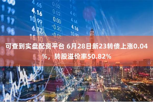 可查到实盘配资平台 6月28日新23转债上涨0.04%，转股溢价率50.82%