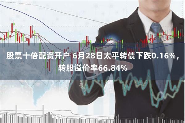 股票十倍配资开户 6月28日太平转债下跌0.16%，转股溢价率66.84%