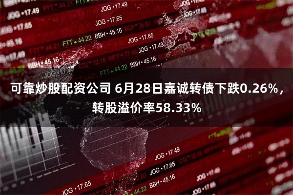 可靠炒股配资公司 6月28日嘉诚转债下跌0.26%，转股溢价率58.33%