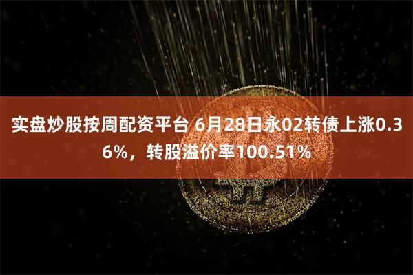 实盘炒股按周配资平台 6月28日永02转债上涨0.36%，转股溢价率100.51%