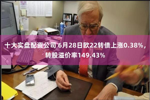 十大实盘配资公司 6月28日欧22转债上涨0.38%，转股溢价率149.43%