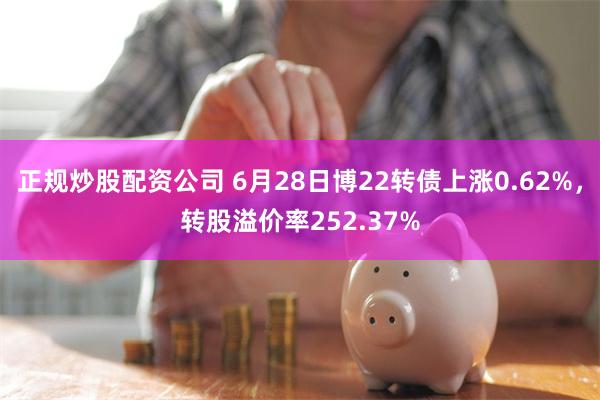 正规炒股配资公司 6月28日博22转债上涨0.62%，转股溢价率252.37%