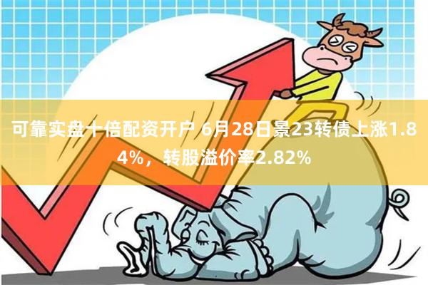 可靠实盘十倍配资开户 6月28日景23转债上涨1.84%，转股溢价率2.82%