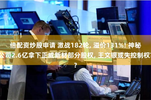 倍配资炒股申请 激战182轮, 溢价131%! 神秘公司2.6亿拿下正威新材部分股权, 王文银或失控制权?