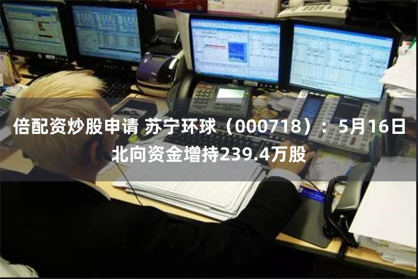 倍配资炒股申请 苏宁环球（000718）：5月16日北向资金增持239.4万股