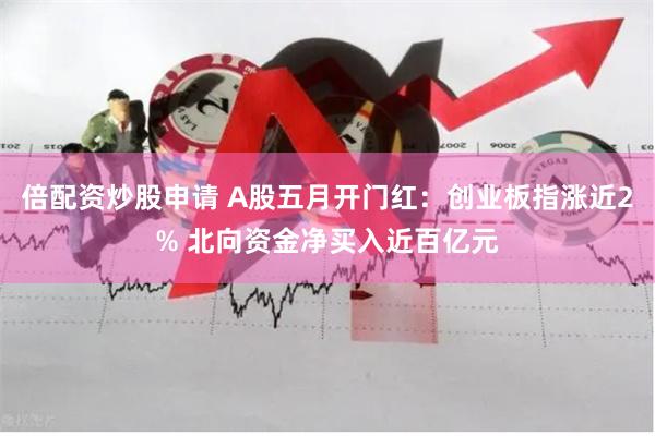 倍配资炒股申请 A股五月开门红：创业板指涨近2% 北向资金净买入近百亿元