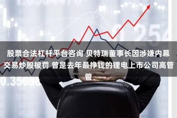 股票合法杠杆平台咨询 贝特瑞董事长因涉嫌内幕交易炒股被罚 曾是去年最挣钱的锂电上市公司高管