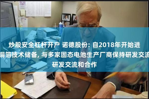 炒股安全杠杆开户 诺德股份: 自2018年开始进行多孔铜箔技术储备, 与多家固态电池生产厂商保持研发交流和合作