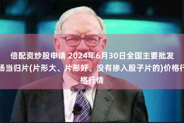 倍配资炒股申请 2024年6月30日全国主要批发市场当归片(片形大、片形好、没有掺入股子片的)价格行情