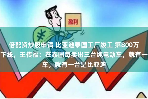 倍配资炒股申请 比亚迪泰国工厂竣工 第800万辆新能源车下线，王传福：在泰国每卖出三台纯电动车，就有一台是比亚迪