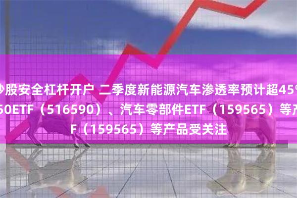 炒股安全杠杆开户 二季度新能源汽车渗透率预计超45% 智能汽