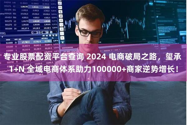 专业股票配资平台查询 2024 电商破局之路，玺承 1+N 全域电商体系助力100000+商家逆势增长！