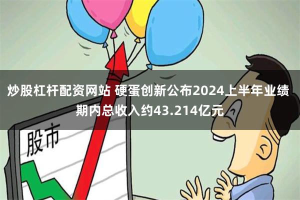 炒股杠杆配资网站 硬蛋创新公布2024上半年业绩 期内总收入约43.214亿元