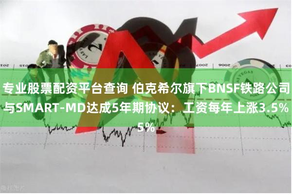 专业股票配资平台查询 伯克希尔旗下BNSF铁路公司与SMART-MD达成5年期协议：工资每年上涨3.5%