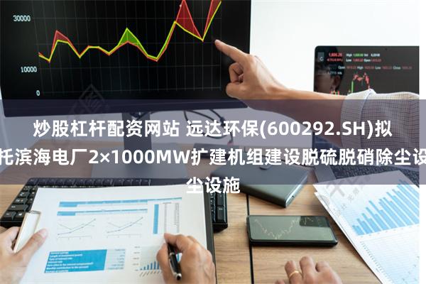 炒股杠杆配资网站 远达环保(600292.SH)拟依托滨