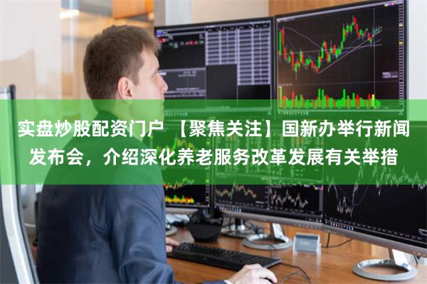 实盘炒股配资门户 【聚焦关注】国新办举行新闻发布会，介绍深化养老服务改革发展有关举措