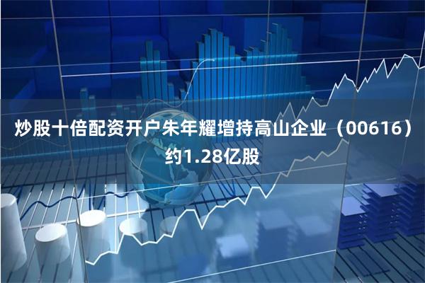 炒股十倍配资开户朱年耀增持高山企业（00616）约1.28亿