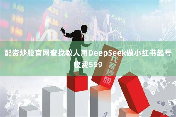 配资炒股官网查找教人用DeepSeek做小红书起号收费599