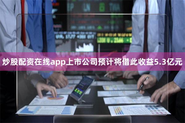 炒股配资在线app上市公司预计将借此收益5.3亿元
