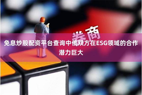 免息炒股配资平台查询中俄双方在ESG领域的合作潜力巨大