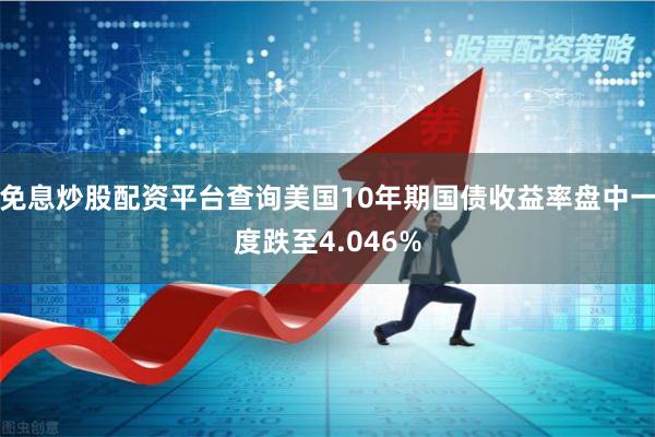 免息炒股配资平台查询美国10年期国债收益率盘中一度跌至4.046%