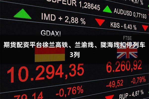 期货配资平台徐兰高铁、兰渝线、陇海线扣停列车3列