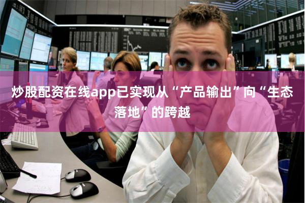 炒股配资在线app已实现从“产品输出”向“生态落地”的跨越
